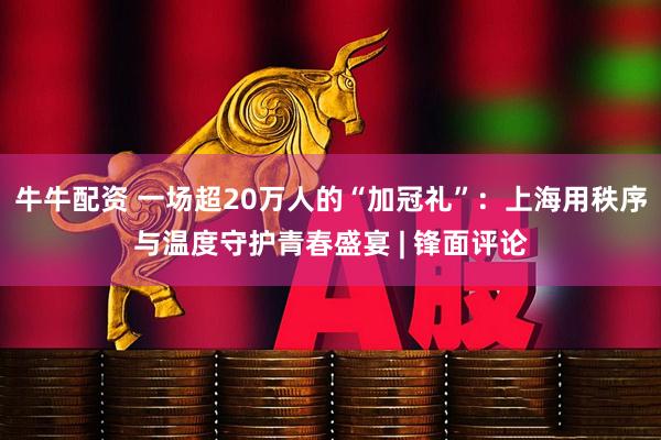 牛牛配资 一场超20万人的“加冠礼”：上海用秩序与温度守护青春盛宴 | 锋面评论