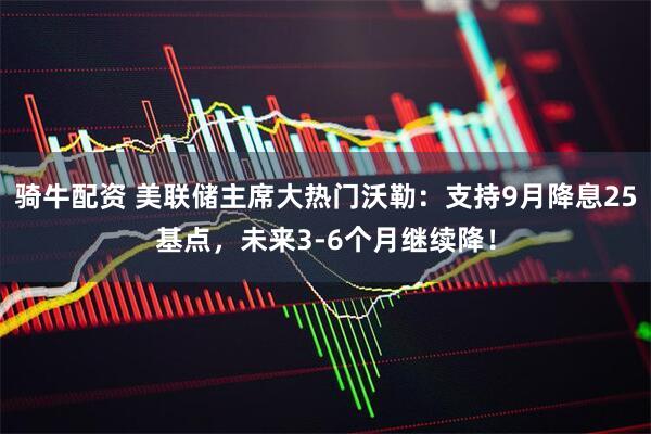 骑牛配资 美联储主席大热门沃勒：支持9月降息25基点，未来3-6个月继续降！