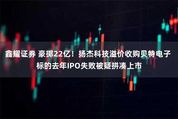 鑫耀证券 豪掷22亿！扬杰科技溢价收购贝特电子 标的去年IPO失败被疑拼凑上市