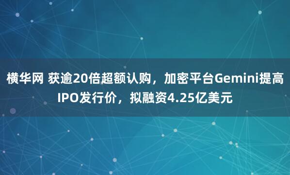 横华网 获逾20倍超额认购，加密平台Gemini提高IPO发行价，拟融资4.25亿美元