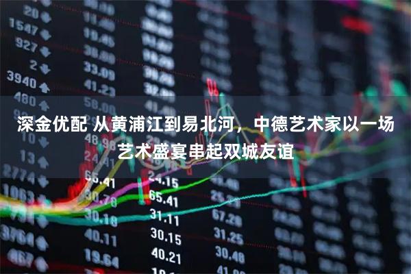 深金优配 从黄浦江到易北河，中德艺术家以一场艺术盛宴串起双城友谊