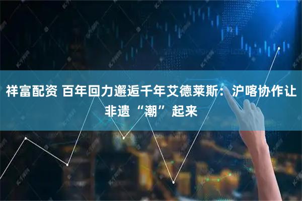 祥富配资 百年回力邂逅千年艾德莱斯：沪喀协作让非遗 “潮” 起来