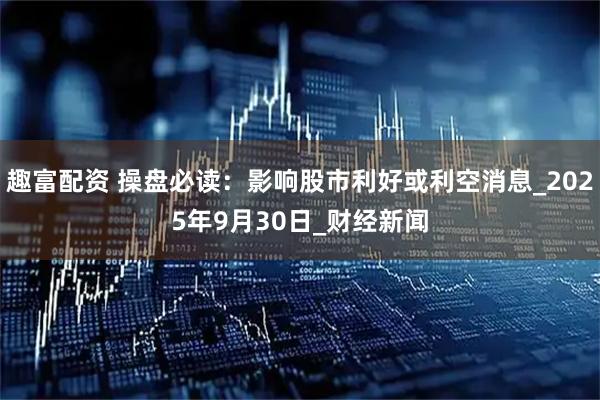 趣富配资 操盘必读：影响股市利好或利空消息_2025年9月30日_财经新闻