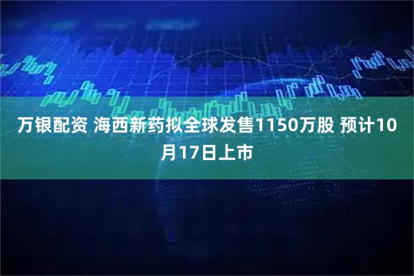 万银配资 海西新药拟全球发售1150万股 预计10月17日上市
