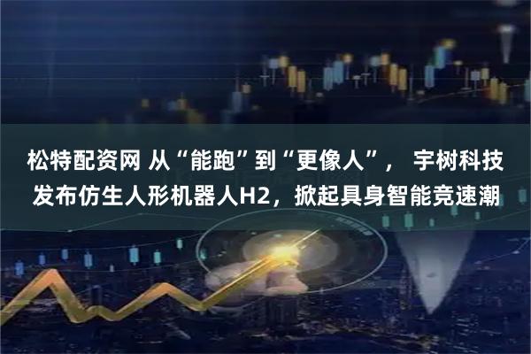松特配资网 从“能跑”到“更像人”， 宇树科技发布仿生人形机器人H2，掀起具身智能竞速潮
