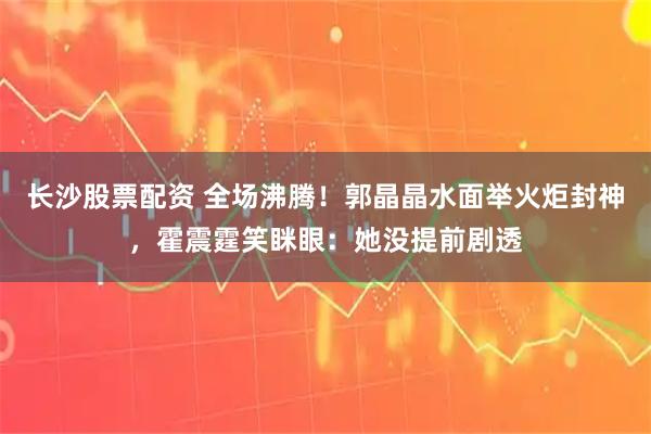 长沙股票配资 全场沸腾！郭晶晶水面举火炬封神，霍震霆笑眯眼：她没提前剧透