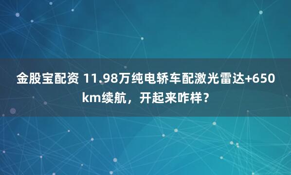 金股宝配资 11.98万纯电轿车配激光雷达+650km续航，开起来咋样？