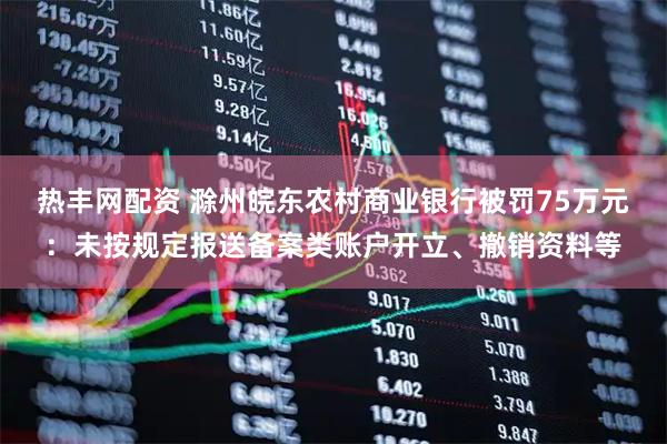 热丰网配资 滁州皖东农村商业银行被罚75万元：未按规定报送备案类账户开立、撤销资料等
