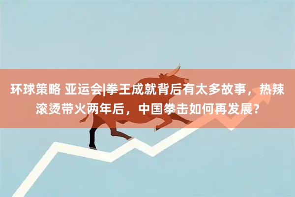 环球策略 亚运会|拳王成就背后有太多故事，热辣滚烫带火两年后，中国拳击如何再发展？